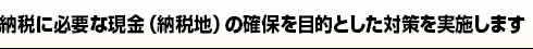 納税に必要な現金（納税地）の確保を目的とした対策を実施します